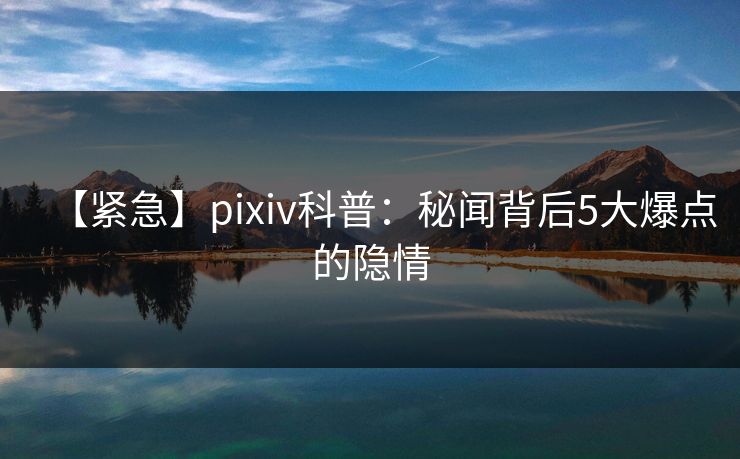 【紧急】pixiv科普：秘闻背后5大爆点的隐情