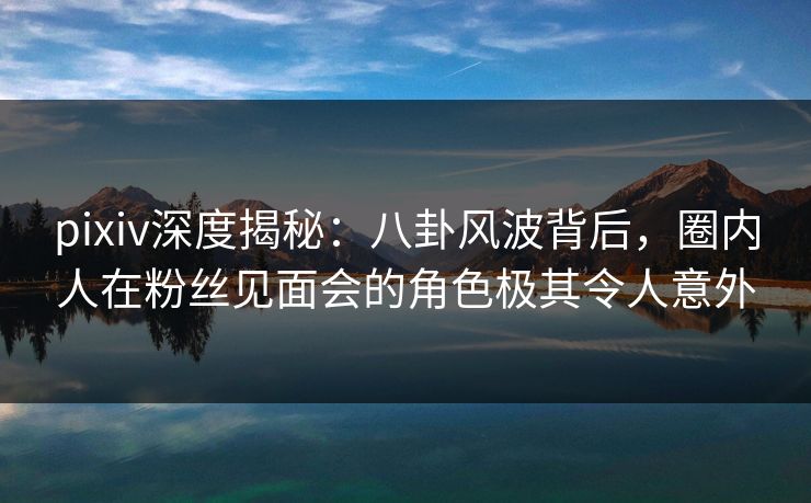 pixiv深度揭秘：八卦风波背后，圈内人在粉丝见面会的角色极其令人意外