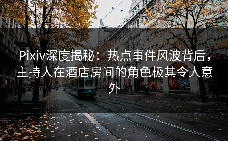 Pixiv深度揭秘：热点事件风波背后，主持人在酒店房间的角色极其令人意外