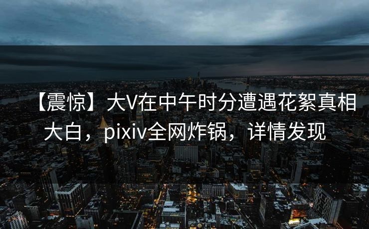 【震惊】大V在中午时分遭遇花絮真相大白，pixiv全网炸锅，详情发现