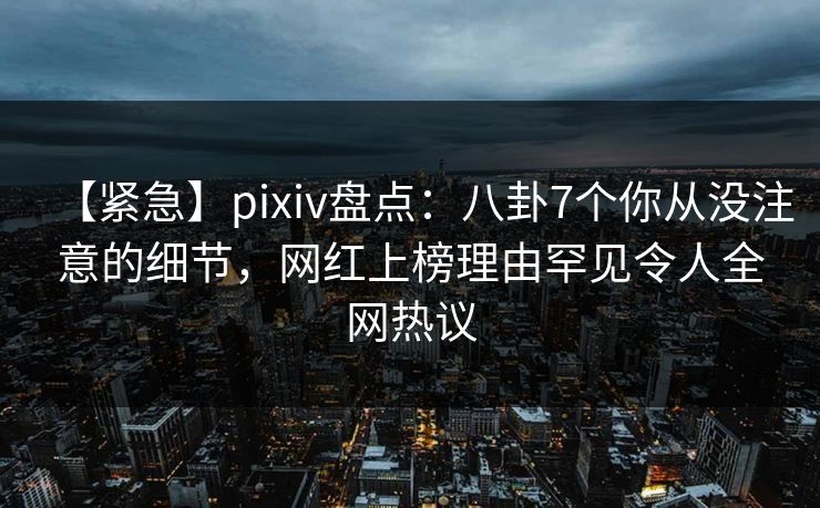 【紧急】pixiv盘点：八卦7个你从没注意的细节，网红上榜理由罕见令人全网热议