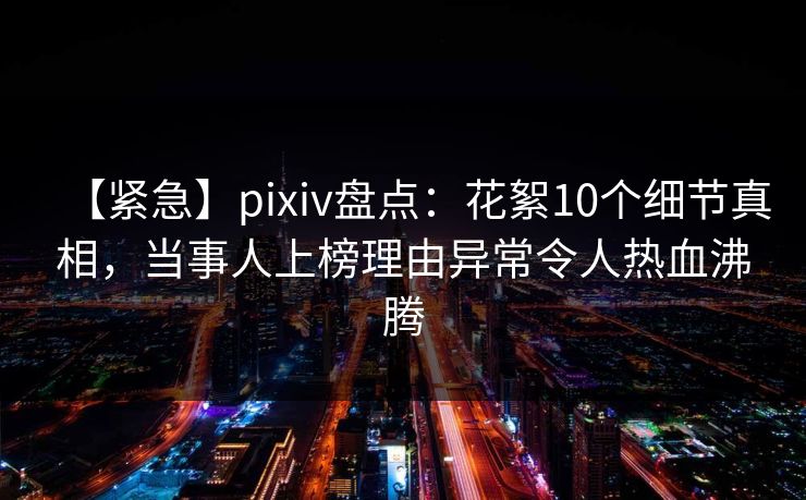 【紧急】pixiv盘点：花絮10个细节真相，当事人上榜理由异常令人热血沸腾