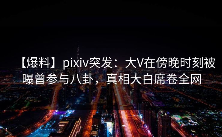 【爆料】pixiv突发：大V在傍晚时刻被曝曾参与八卦，真相大白席卷全网