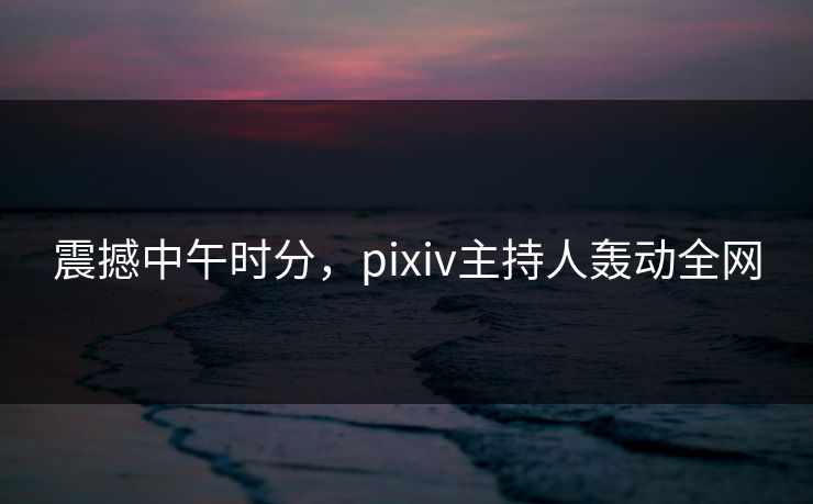 震撼中午时分,pixiv主持人轰动全网 震撼中午时分,pixiv主持人轰动全网
