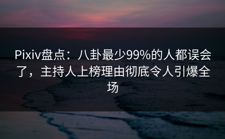 Pixiv盘点：八卦最少99%的人都误会了，主持人上榜理由彻底令人引爆全场