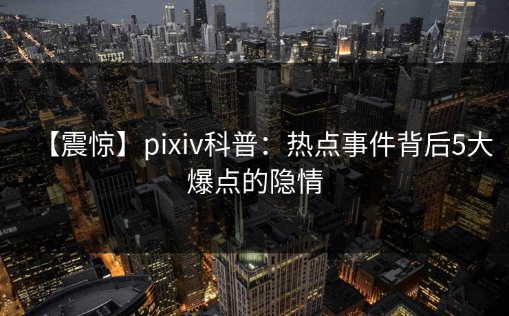 【震惊】pixiv科普：热点事件背后5大爆点的隐情