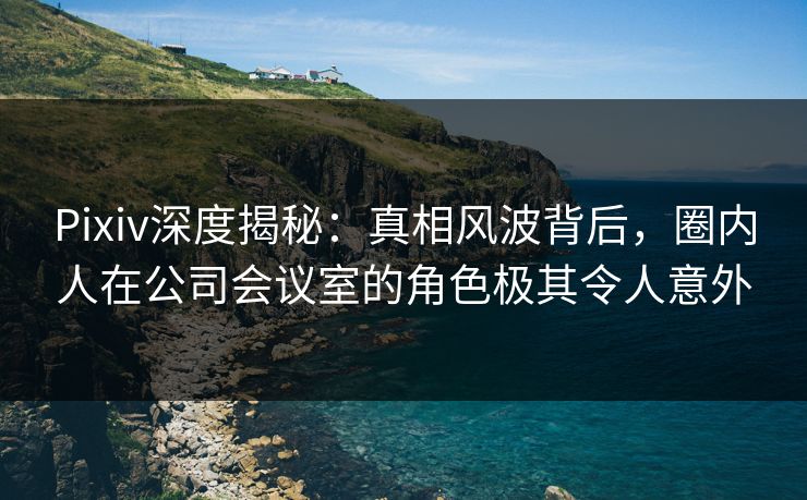 Pixiv深度揭秘：真相风波背后，圈内人在公司会议室的角色极其令人意外