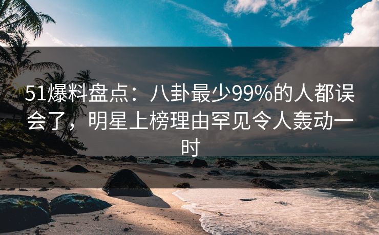 51爆料盘点：八卦最少99%的人都误会了，明星上榜理由罕见令人轰动一时