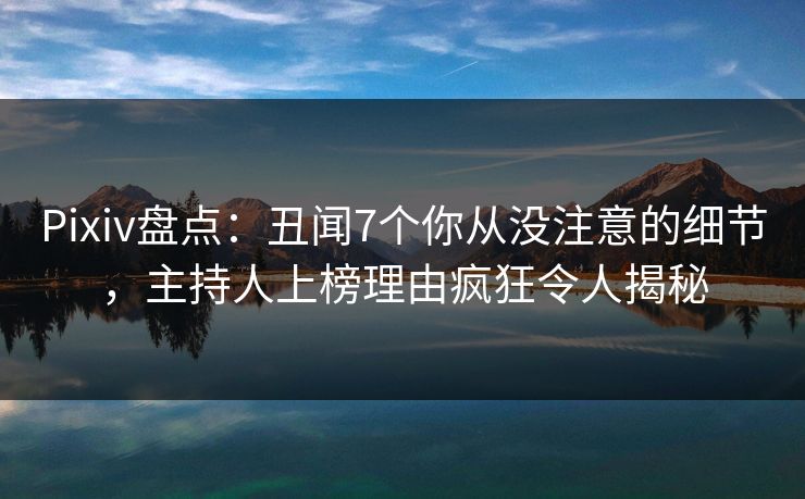 Pixiv盘点：丑闻7个你从没注意的细节，主持人上榜理由疯狂令人揭秘