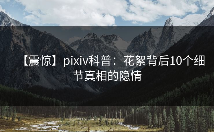 【震惊】pixiv科普：花絮背后10个细节真相的隐情