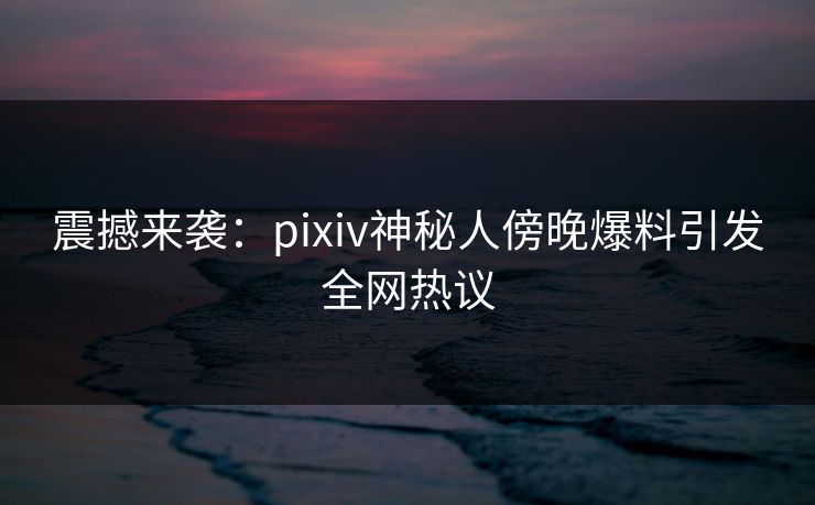 震撼来袭:pixiv神秘人傍晚爆料引发全网热议 震撼来袭:pixiv神秘人傍晚爆料引发全网热议