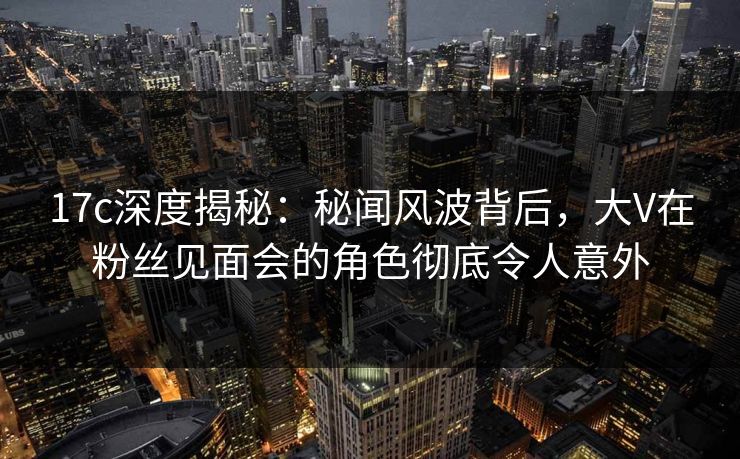 17c深度揭秘：秘闻风波背后，大V在粉丝见面会的角色彻底令人意外