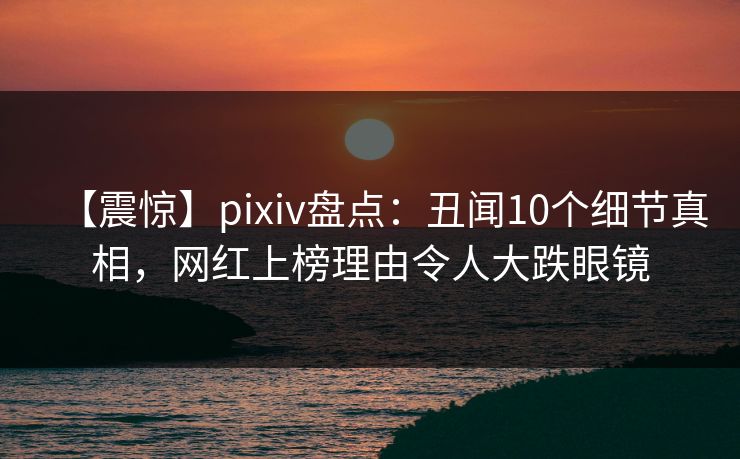 【震惊】pixiv盘点：丑闻10个细节真相，网红上榜理由令人大跌眼镜