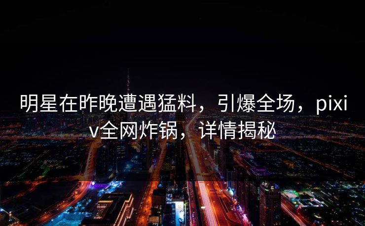 明星在昨晚遭遇猛料，引爆全场，pixiv全网炸锅，详情揭秘