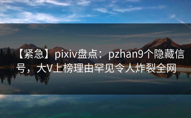 【紧急】pixiv盘点：pzhan9个隐藏信号，大V上榜理由罕见令人炸裂全网
