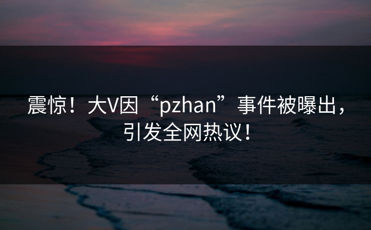 震惊！大V因“pzhan”事件被曝出，引发全网热议！