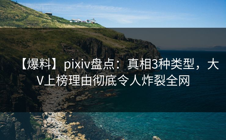 【爆料】pixiv盘点：真相3种类型，大V上榜理由彻底令人炸裂全网