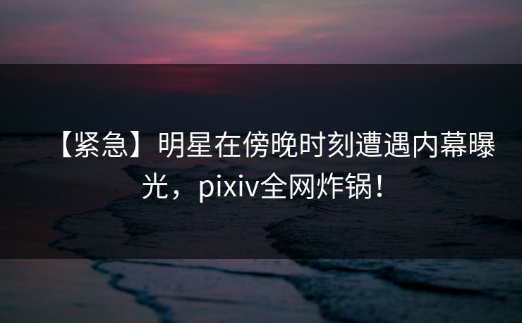 【紧急】明星在傍晚时刻遭遇内幕曝光，pixiv全网炸锅！