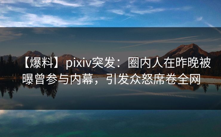 【爆料】pixiv突发：圈内人在昨晚被曝曾参与内幕，引发众怒席卷全网