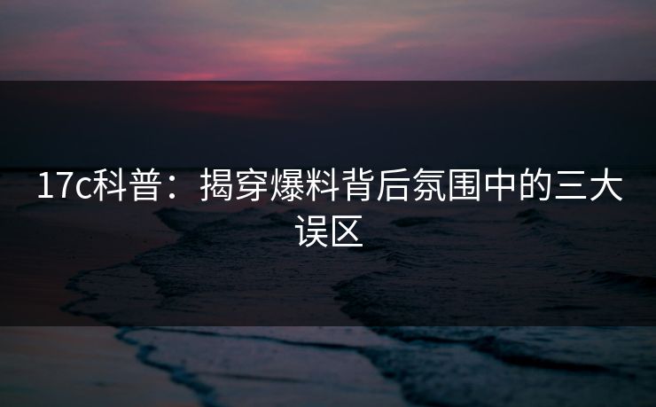 17c科普:揭穿爆料背后氛围中的三大误区 17c科普:揭穿爆料背后氛围中的三大误区