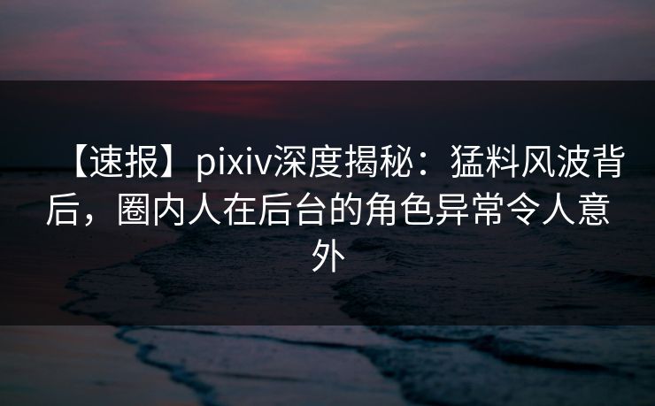 【速报】pixiv深度揭秘：猛料风波背后，圈内人在后台的角色异常令人意外