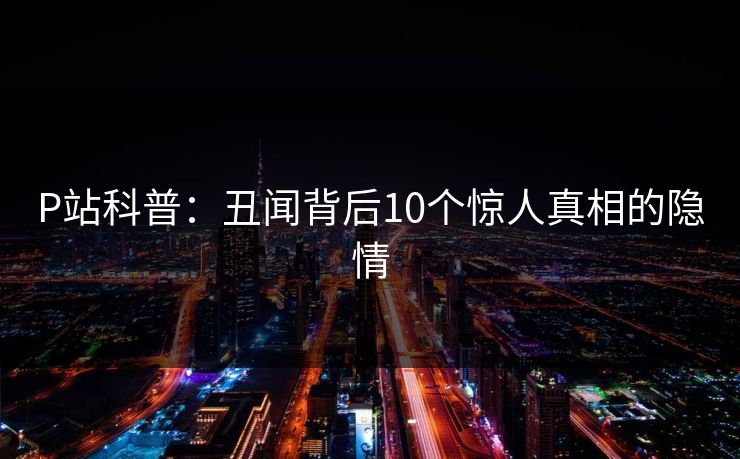 P站科普：丑闻背后10个惊人真相的隐情