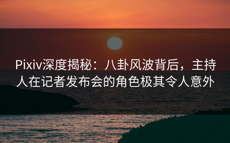 Pixiv深度揭秘：八卦风波背后，主持人在记者发布会的角色极其令人意外