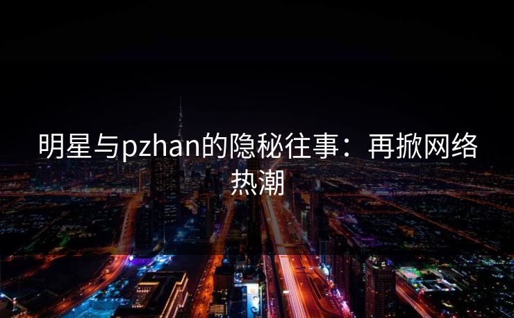明星与pzhan的隐秘往事：再掀网络热潮