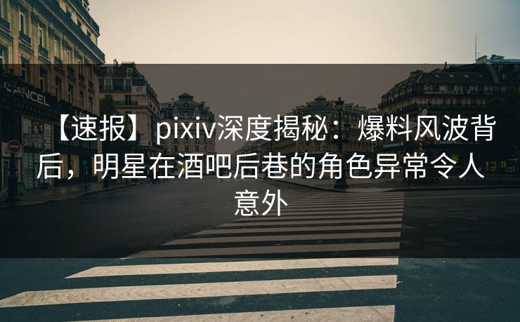 【速报】pixiv深度揭秘：爆料风波背后，明星在酒吧后巷的角色异常令人意外