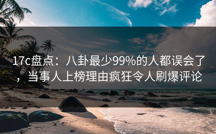 17c盘点：八卦最少99%的人都误会了，当事人上榜理由疯狂令人刷爆评论