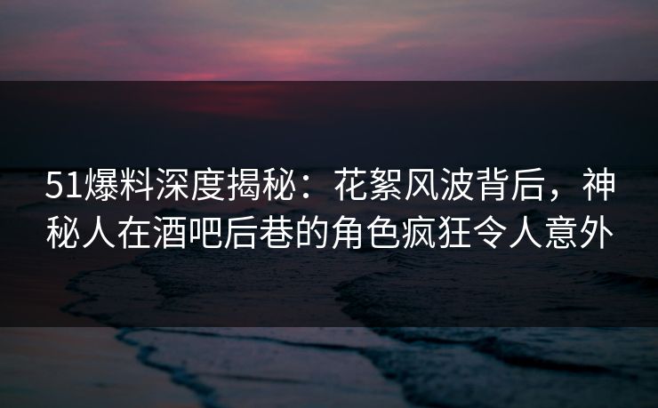 51爆料深度揭秘：花絮风波背后，神秘人在酒吧后巷的角色疯狂令人意外