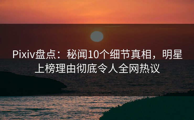 Pixiv盘点：秘闻10个细节真相，明星上榜理由彻底令人全网热议