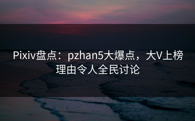 Pixiv盘点：pzhan5大爆点，大V上榜理由令人全民讨论