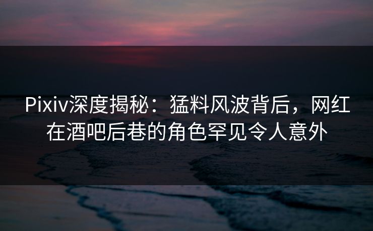 Pixiv深度揭秘：猛料风波背后，网红在酒吧后巷的角色罕见令人意外