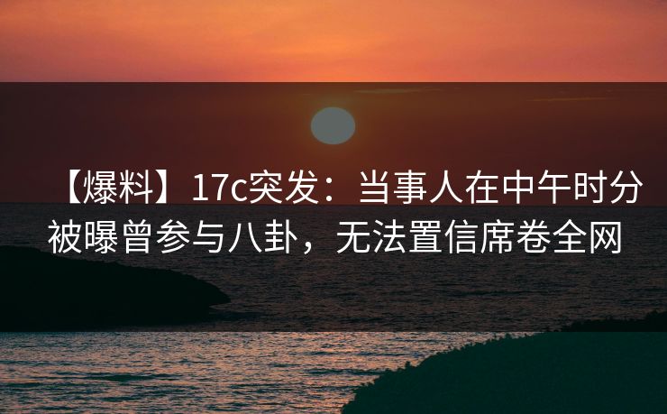 【爆料】17c突发:当事人在中午时分被曝曾参与八卦,无法置信席卷全网 【爆料】17c突发:当事人在中午时分被曝曾参与八卦,无法置信席卷全网