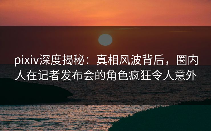 pixiv深度揭秘：真相风波背后，圈内人在记者发布会的角色疯狂令人意外