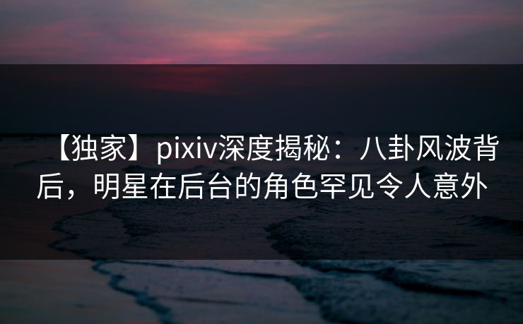 【独家】pixiv深度揭秘：八卦风波背后，明星在后台的角色罕见令人意外