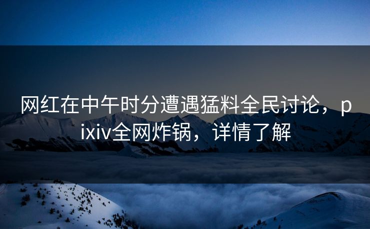 网红在中午时分遭遇猛料全民讨论，pixiv全网炸锅，详情了解