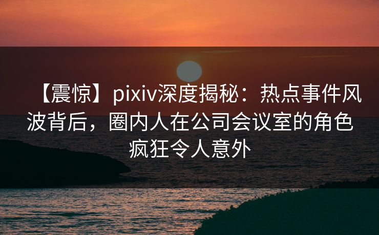 【震惊】pixiv深度揭秘：热点事件风波背后，圈内人在公司会议室的角色疯狂令人意外
