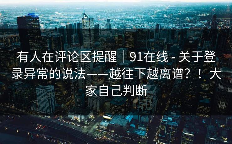 有人在评论区提醒｜91在线 - 关于登录异常的说法——越往下越离谱？！大家自己判断