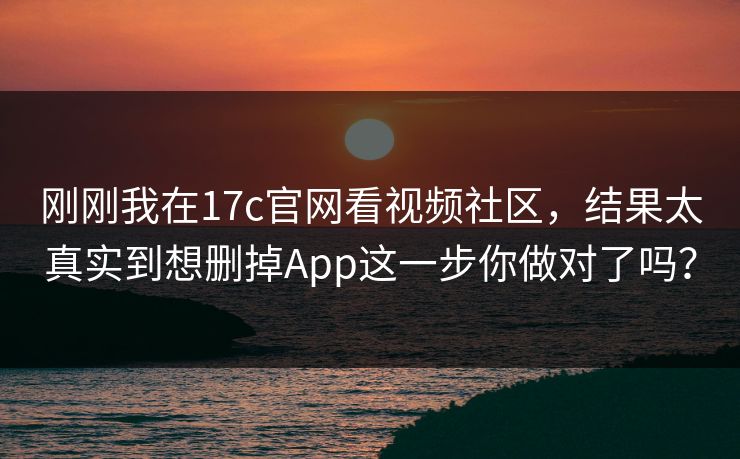 刚刚我在17c官网看视频社区，结果太真实到想删掉App这一步你做对了吗？