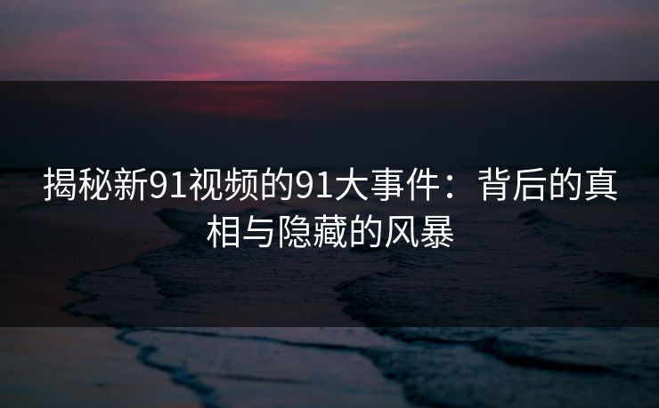 揭秘新91视频的91大事件：背后的真相与隐藏的风暴